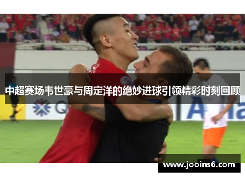 中超赛场韦世豪与周定洋的绝妙进球引领精彩时刻回顾