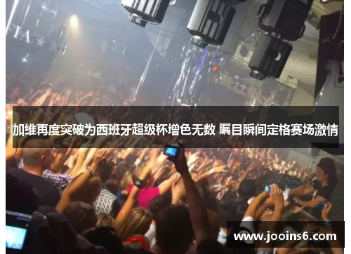 加维再度突破为西班牙超级杯增色无数 瞩目瞬间定格赛场激情