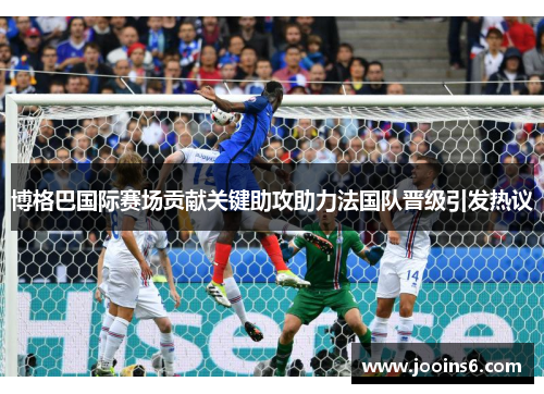 博格巴国际赛场贡献关键助攻助力法国队晋级引发热议