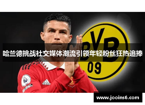 哈兰德挑战社交媒体潮流引领年轻粉丝狂热追捧 哈兰德挑战社交媒体潮流引领年轻粉丝狂热追捧