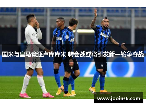 国米与皇马竞逐卢库库米 转会战或将引发新一轮争夺战