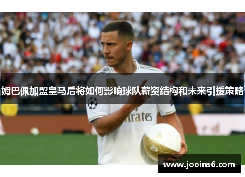 姆巴佩加盟皇马后将如何影响球队薪资结构和未来引援策略